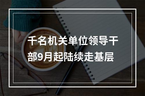千名机关单位领导干部9月起陆续走基层