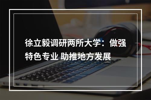 徐立毅调研两所大学：做强特色专业 助推地方发展