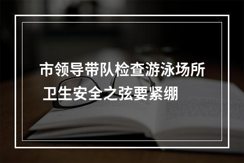 市领导带队检查游泳场所 卫生安全之弦要紧绷