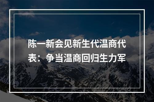 陈一新会见新生代温商代表：争当温商回归生力军