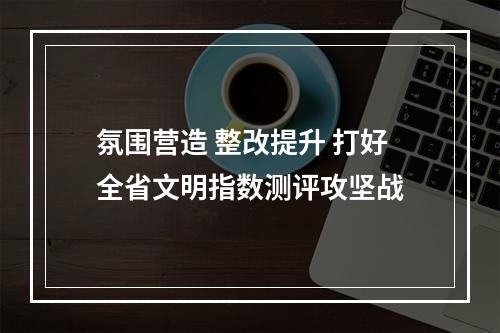 氛围营造 整改提升 打好全省文明指数测评攻坚战