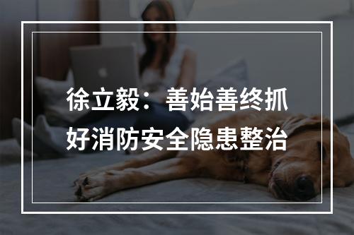 徐立毅：善始善终抓好消防安全隐患整治