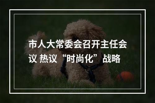市人大常委会召开主任会议 热议“时尚化”战略
