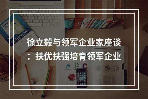 徐立毅与领军企业家座谈：扶优扶强培育领军企业