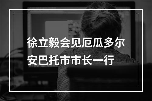 徐立毅会见厄瓜多尔安巴托市市长一行