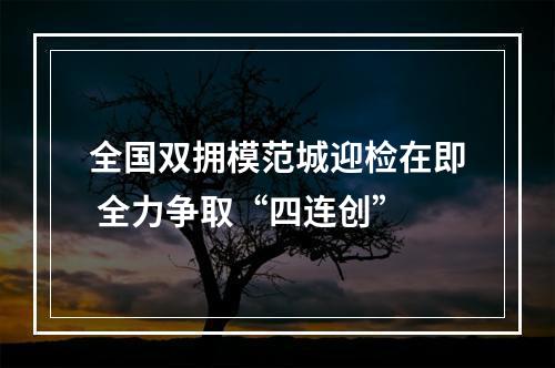全国双拥模范城迎检在即 全力争取“四连创”