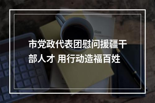 市党政代表团慰问援疆干部人才 用行动造福百姓