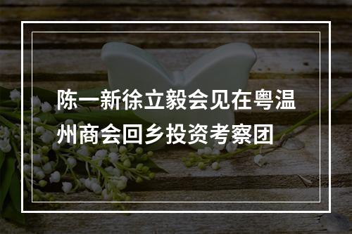陈一新徐立毅会见在粤温州商会回乡投资考察团