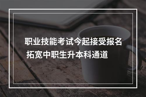 职业技能考试今起接受报名 拓宽中职生升本科通道