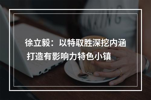 徐立毅：以特取胜深挖内涵 打造有影响力特色小镇