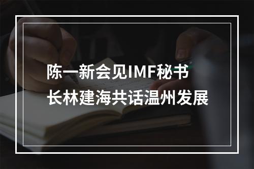 陈一新会见IMF秘书长林建海共话温州发展