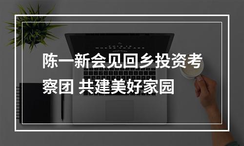 陈一新会见回乡投资考察团 共建美好家园