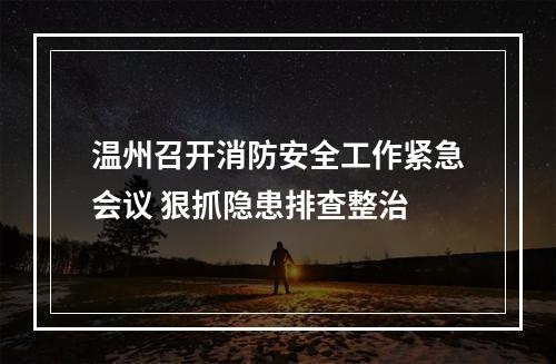 温州召开消防安全工作紧急会议 狠抓隐患排查整治
