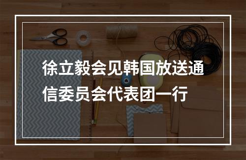 徐立毅会见韩国放送通信委员会代表团一行