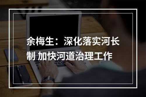 余梅生：深化落实河长制 加快河道治理工作