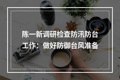 陈一新调研检查防汛防台工作：做好防御台风准备
