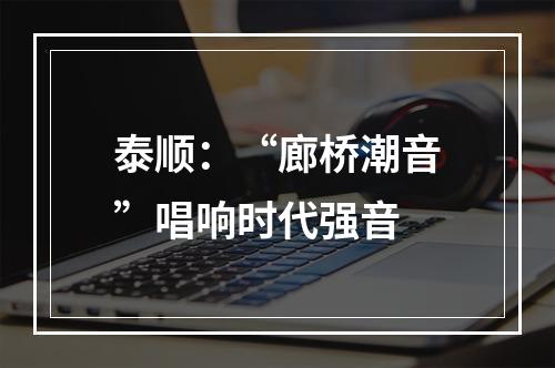 泰顺：“廊桥潮音”唱响时代强音