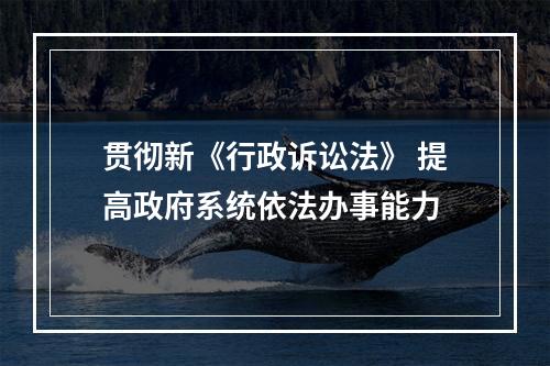 贯彻新《行政诉讼法》 提高政府系统依法办事能力