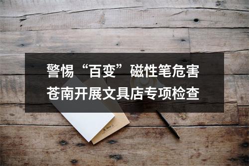 警惕“百变”磁性笔危害 苍南开展文具店专项检查