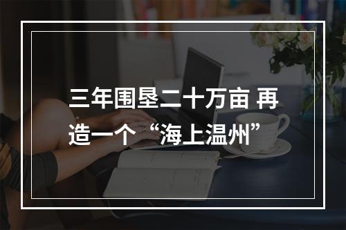 三年围垦二十万亩 再造一个“海上温州”