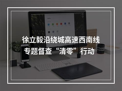 徐立毅沿绕城高速西南线 专题督查“清零”行动