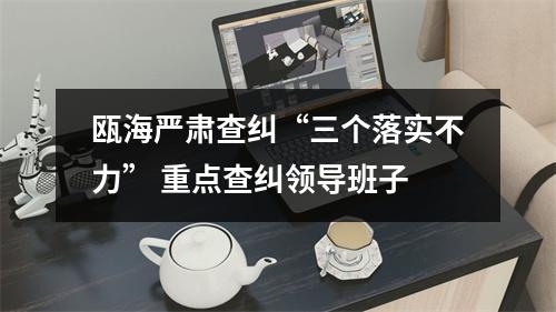 瓯海严肃查纠“三个落实不力” 重点查纠领导班子