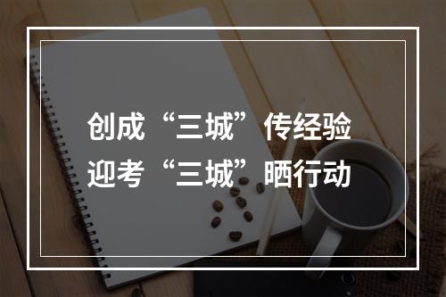 创成“三城”传经验 迎考“三城”晒行动