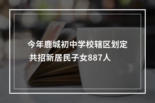 今年鹿城初中学校辖区划定 共招新居民子女887人