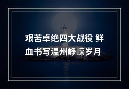 艰苦卓绝四大战役 鲜血书写温州峥嵘岁月