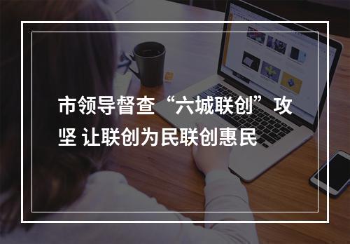 市领导督查“六城联创”攻坚 让联创为民联创惠民