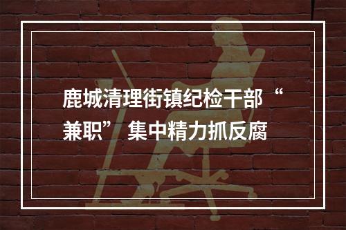 鹿城清理街镇纪检干部“兼职” 集中精力抓反腐