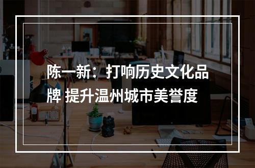 陈一新：打响历史文化品牌 提升温州城市美誉度