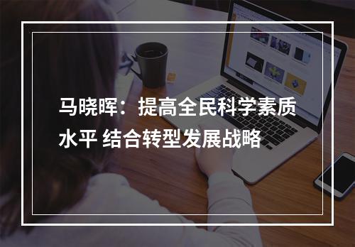 马晓晖：提高全民科学素质水平 结合转型发展战略