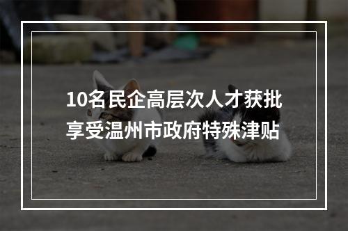 10名民企高层次人才获批享受温州市政府特殊津贴