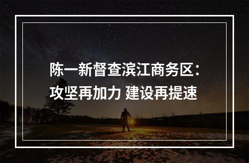 陈一新督查滨江商务区：攻坚再加力 建设再提速