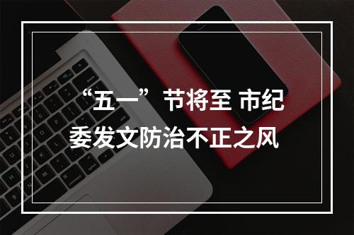 “五一”节将至 市纪委发文防治不正之风