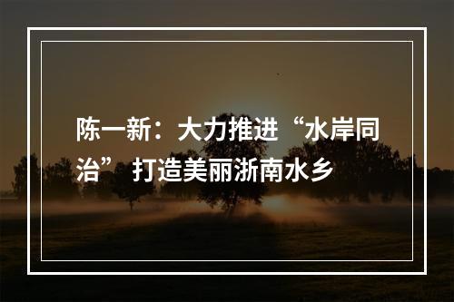 陈一新：大力推进“水岸同治” 打造美丽浙南水乡