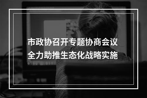 市政协召开专题协商会议 全力助推生态化战略实施
