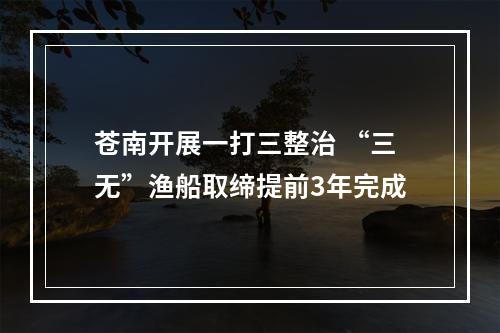 苍南开展一打三整治 “三无”渔船取缔提前3年完成