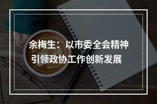余梅生：以市委全会精神 引领政协工作创新发展