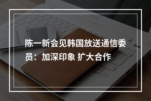 陈一新会见韩国放送通信委员：加深印象 扩大合作