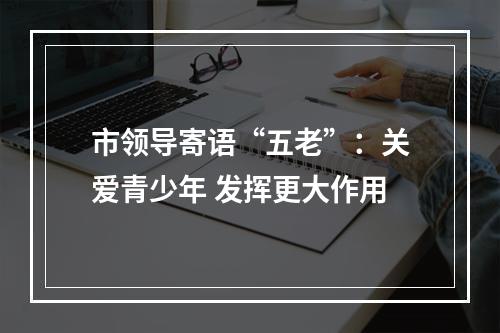 市领导寄语“五老”：关爱青少年 发挥更大作用