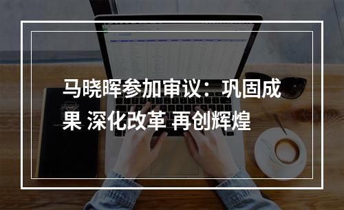 马晓晖参加审议：巩固成果 深化改革 再创辉煌