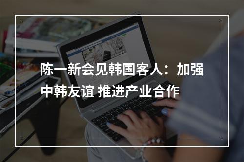 陈一新会见韩国客人：加强中韩友谊 推进产业合作