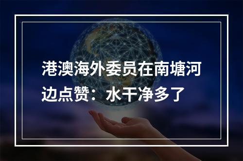港澳海外委员在南塘河边点赞：水干净多了