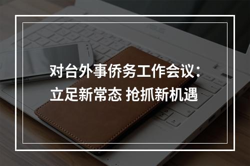 对台外事侨务工作会议：立足新常态 抢抓新机遇