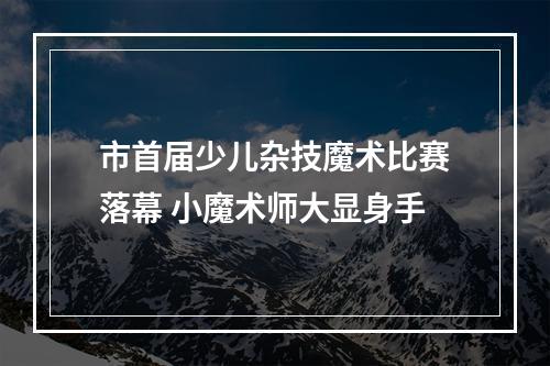 市首届少儿杂技魔术比赛落幕 小魔术师大显身手
