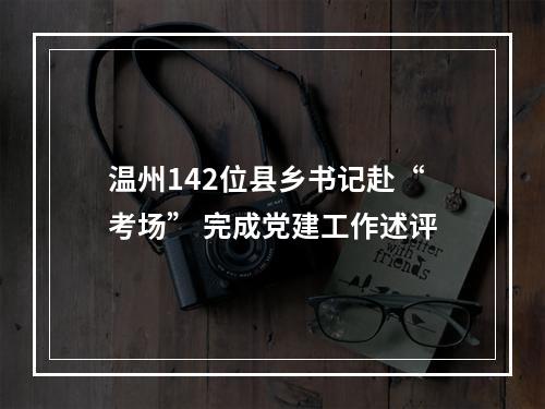 温州142位县乡书记赴“考场” 完成党建工作述评