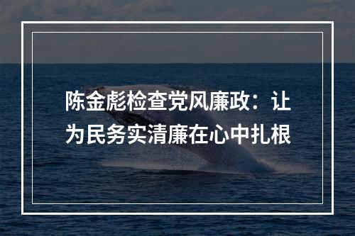 陈金彪检查党风廉政：让为民务实清廉在心中扎根