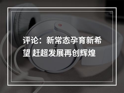 评论：新常态孕育新希望 赶超发展再创辉煌